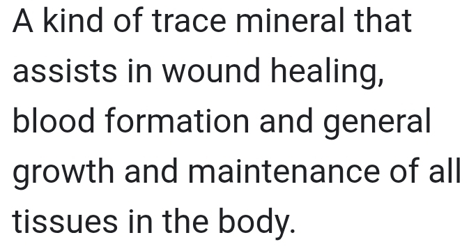 A kind of trace mineral that 
assists in wound healing, 
blood formation and general 
growth and maintenance of all 
tissues in the body.