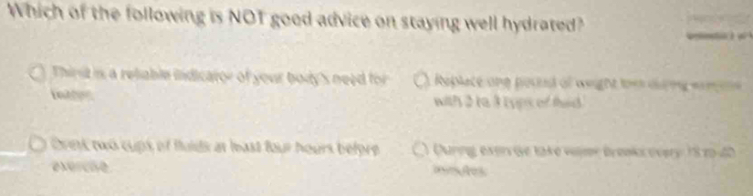 Which of the following is NOT good advice on staying well hydrated? 
Thirt is a reliable indicator of your body's need for Replace ane pouud of weight toes dlng eom es 
Lntton with 2ta 3 ryps of thad 
Drink two cups of fuids at heast four hours before Ourng exer ie take vir Bronks overy 18 29 - 40
exercie aeles