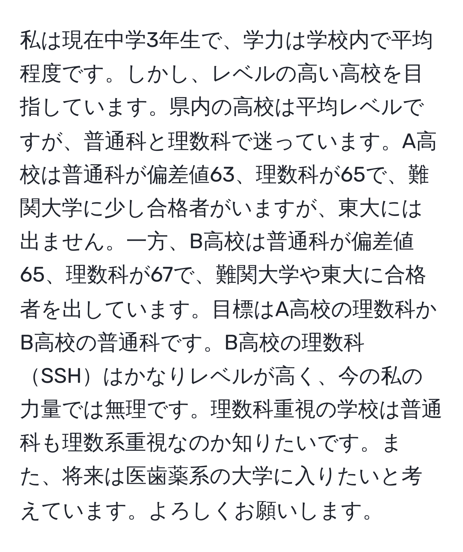 私は現在中学3年生で、学力は学校内で平均程度です。しかし、レベルの高い高校を目指しています。県内の高校は平均レベルですが、普通科と理数科で迷っています。A高校は普通科が偏差値63、理数科が65で、難関大学に少し合格者がいますが、東大には出ません。一方、B高校は普通科が偏差値65、理数科が67で、難関大学や東大に合格者を出しています。目標はA高校の理数科かB高校の普通科です。B高校の理数科SSHはかなりレベルが高く、今の私の力量では無理です。理数科重視の学校は普通科も理数系重視なのか知りたいです。また、将来は医歯薬系の大学に入りたいと考えています。よろしくお願いします。