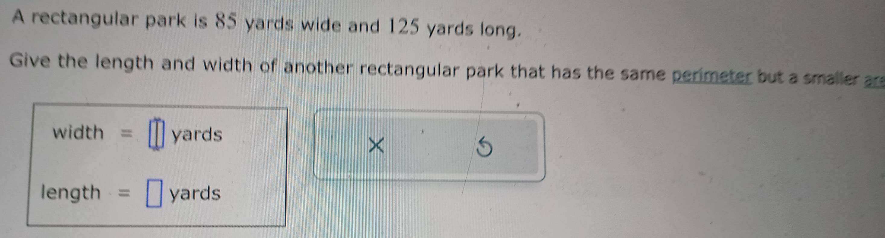 A rectangular park is 85 yards wide and 125 yards long. 
Give the length and width of another rectangular park that has the same perimeter but a smaller are
width = yards
×
length = yards