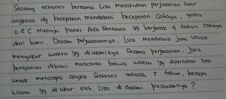 Secrang astronor bernama lisa melakukan perjalanan luar 
angrasa dg keceparan mendekan' beceparan cahaya, yairy
0, 8 C menuju planer Alfa Sentauir yg berjarak 4 tahun cahaya 
dari bumi. Dalam perjaranannya, Lisa membawa jam untur 
mengutur warru yg dralaminya Selama perjalanan. Jika 
bengamar dibumi mencarar banwa wartu yg diperluran lisa 
unrul mencapai angra Sentaulir adalah 5 fahun, berapa 
walcru gg diubur olch lisa di daam besawarnya?