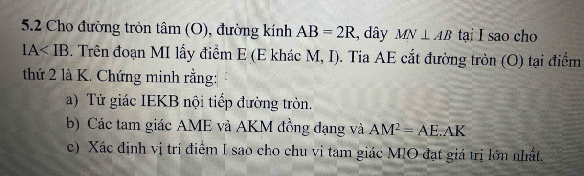 5.2 Cho đường tròn tâm (O), đường kính AB=2R , dây MN⊥ AB tại I sao cho
IA . Trên đoạn MI lấy điểm E (E khác M, I). Tia AE cắt đường tròn (O) tại điểm 
thứ 2 là K. Chứng minh rằng: 1 
a) Tứ giác IEKB nội tiếp đường tròn. 
b) Các tam giác AME và AKM đồng dạng và AM^2=AE.AK
c) Xác định vị trí điểm I sao cho chu vi tam giác MIO đạt giá trị lớn nhất.