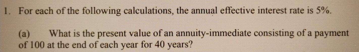 For each of the following calculations, the annual effective interest rate is 5%. 
(a) What is the present value of an annuity-immediate consisting of a payment 
of 100 at the end of each year for 40 years?