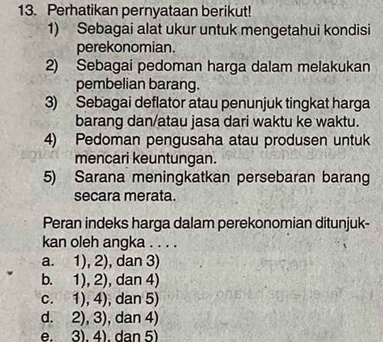 Perhatikan pernyataan berikut!
1) Sebagai alat ukur untuk mengetahui kondisi
perekonomian.
2) Sebagai pedoman harga dalam melakukan
pembelian barang.
3) Sebagai deflator atau penunjuk tingkat harga
barang dan/atau jasa dari waktu ke waktu.
4) Pedoman pengusaha atau produsen untuk
mencari keuntungan.
5) Sarana meningkatkan persebaran barang
secara merata.
Peran indeks harga dalam perekonomian ditunjuk-
kan oleh angka . . . .
a. 1), 2), dan 3)
b. 1), 2), dan 4)
c. 1), 4), dan 5)
d. 2), 3), dan 4)
e. 3), 4). dan 5)