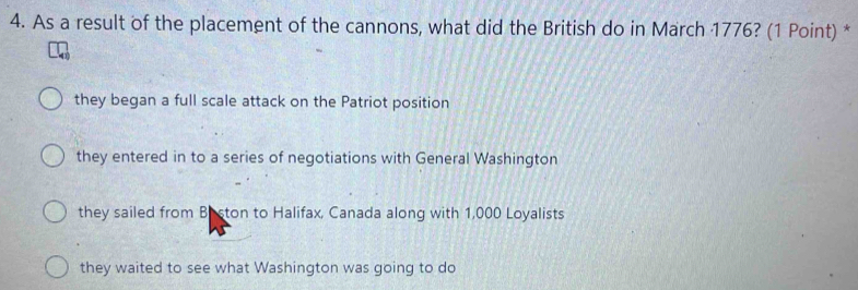 As a result of the placement of the cannons, what did the British do in March 1776? (1 Point) *
they began a full scale attack on the Patriot position
they entered in to a series of negotiations with General Washington
they sailed from Beston to Halifax, Canada along with 1,000 Loyalists
they waited to see what Washington was going to do