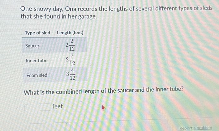 One snowy day, Ona records the lengths of several different types of sleds 
that she found in her garage. 
Type of sled Length (feet) 
Saucer 2 2/12 
Inner tube 2 7/12 
Foam sled 3 4/12 
What is the combined length of the saucer and the inner tube?
feet
Report a problem