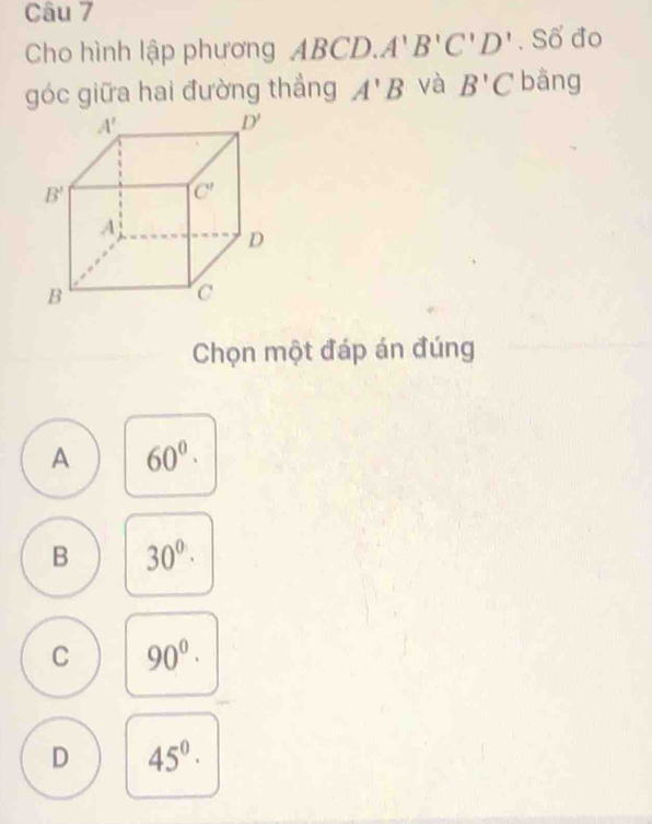 Cho hình lập phương ABC D.A'B'C'D'. Số đo
góc giữa hai đường thẳng A'B và B'C bằng
Chọn một đáp án đúng
A 60^0·
B 30^0·
C 90^0·
D 45^0·