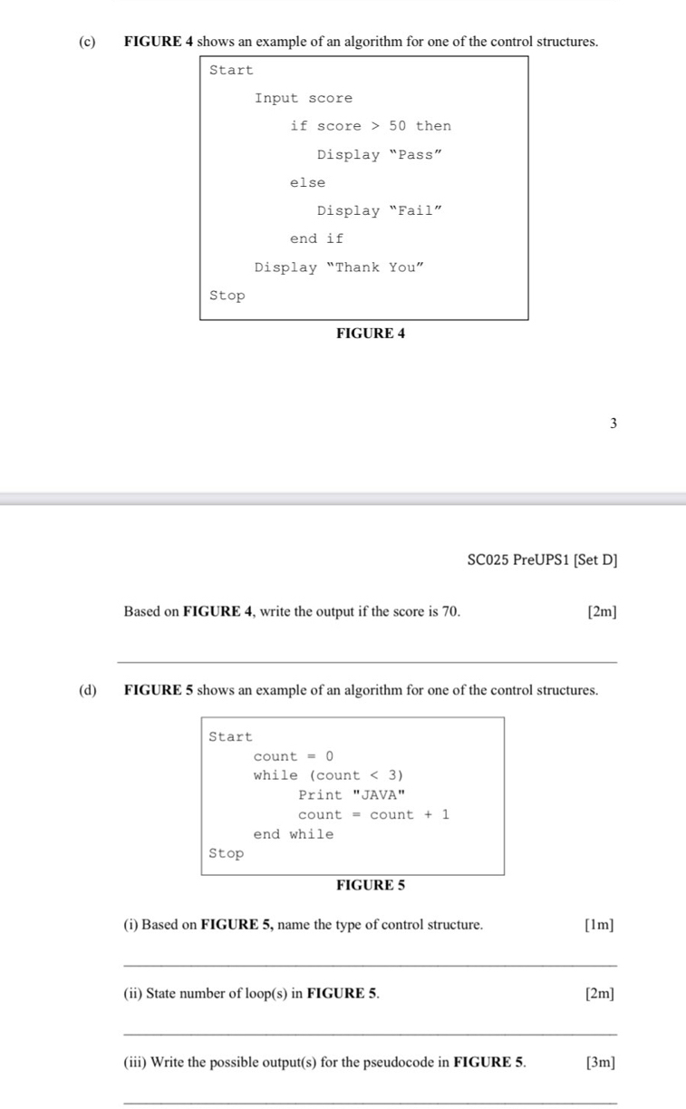 FIGURE 4 shows an example of an algorithm for one of the control structures. 
Start 
Input score 
if score > 50 then 
Display “Pass” 
else 
Display “Fail” 
end if 
Display “Thank You” 
Stop 
FIGURE 4 
3 
SC025 PreUPS1 [Set D] 
Based on FIGURE 4, write the output if the score is 70. [2m] 
_ 
__ 
(d) FIGURE 5 shows an example of an algorithm for one of the control structures. 
Start 
count = 0
while (count < <tex>3) 
Print "JAVA" 
count = count + 1 
end while 
Stop 
FIGURE 5 
(i) Based on FIGURE 5, name the type of control structure. [1m] 
_ 
(ii) State number of loop(s) in FIGURE 5. [2m] 
_ 
(iii) Write the possible output(s) for the pseudocode in FIGURE 5. [3m] 
_