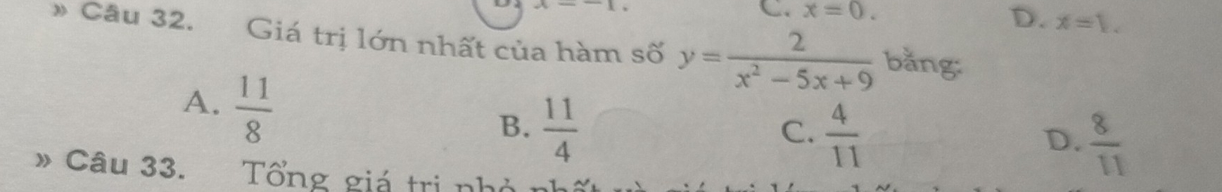 C. x=0.
D. x=1. 
Cầu 32. Giá trị lớn nhất của hàm số y= 2/x^2-5x+9  bằng:
A.  11/8 
B.  11/4 
C.  4/11 
D.  8/11 
* Câu 33. Tổng giá trị nhà