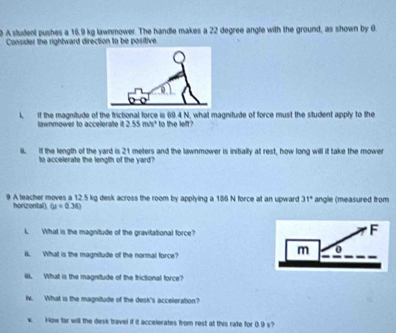 A student pushes a 16.9 kg lawnmower. The handle makes a 22 degree angle with the ground, as shown by 6. 
Consider the rightward direction to be positive. 
i. If the magnitude of the frictional force is 69.4 N, what magnitude of force must the student apply to the 
lawnmower to accelerate it . 2.55m/s^2 to the left? 
ii. If the length of the yard is 21 meters and the lawnmower is initially at rest, how long will it take the mower 
to accelerate the length of the yard? 
9 A teacher moves a 12.5 kg desk across the room by applying a 186 N force at an upward 31° angle (measured from 
horizontal). (u=0.36)
t. What is the magnitude of the gravitational force? 
l. What is the magnitude of the normal force? 
iii. What is the magnitude of the frictional force? 
iv. What is the magnitude of the desk's acceleration? 
v. How far will the desk travel if it accelerates from rest at this rate for 0.9 s?