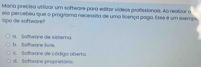 Maria precisa utilizar um software para editar vídeos profissionais. Ao realizar a
ela percebeu que o programa necessita de uma licença paga. Esse é um exemple
tipo de software?
a. Software de sistema.
b. Software livre.
c. Software de código aberto.
d. Software proprietário.