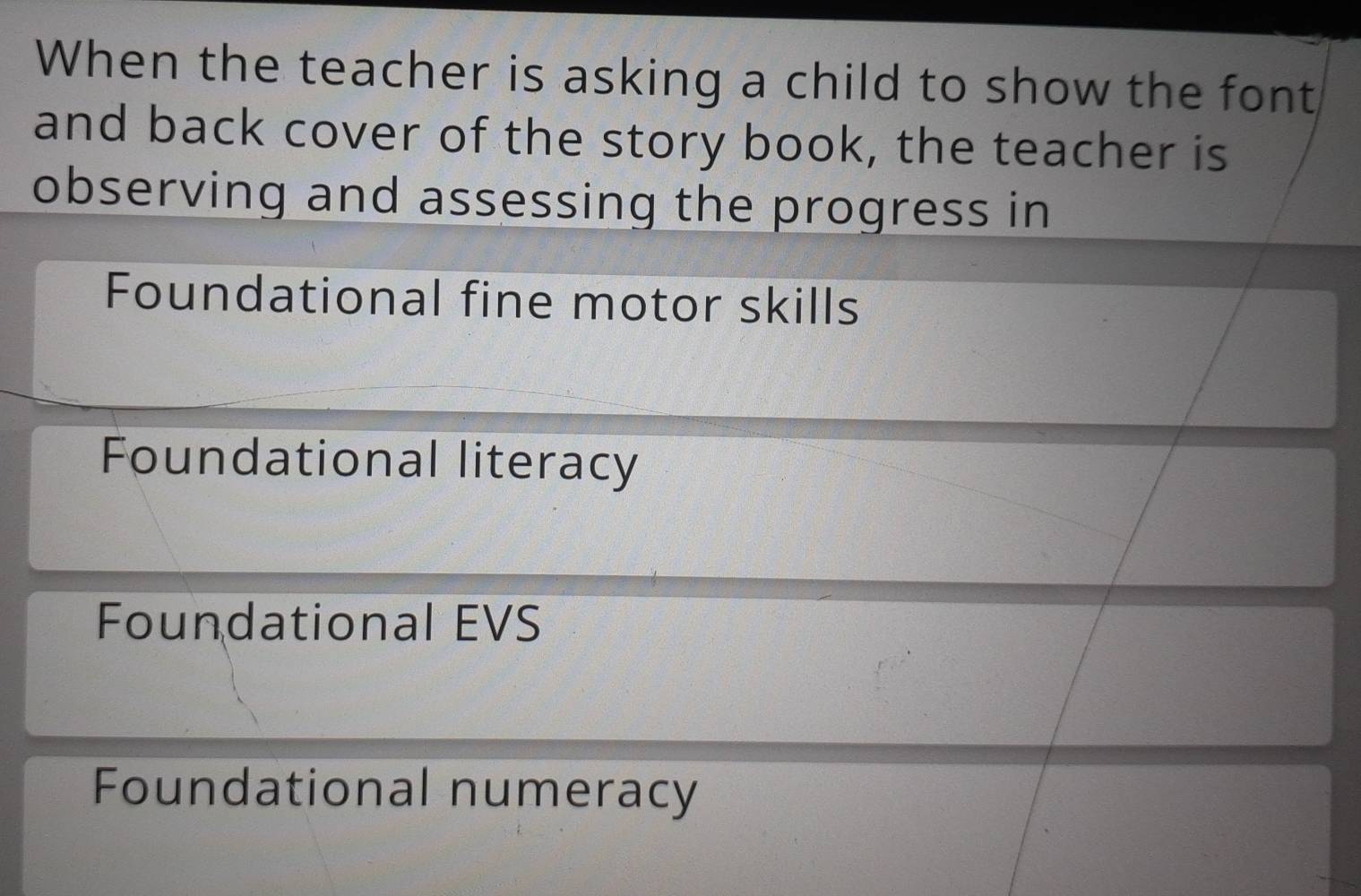 When the teacher is asking a child to show the font
and back cover of the story book, the teacher is
observing and assessing the progress in
Foundational fine motor skills
Foundational literacy
Foundational EVS
Foundational numeracy