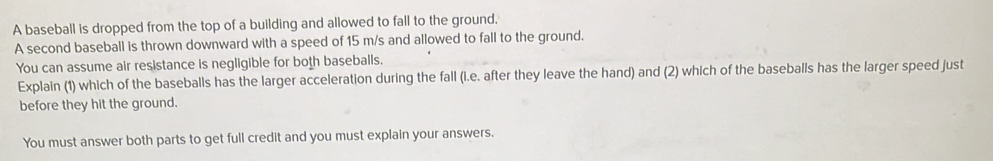 A baseball is dropped from the top of a building and allowed to fall to the ground, 
A second baseball is thrown downward with a speed of 15 m/s and allowed to fall to the ground. 
You can assume air resistance is negligible for both baseballs. 
Explain (1) which of the baseballs has the larger acceleration during the fall (i.e. after they leave the hand) and (2) which of the baseballs has the larger speed just 
before they hit the ground. 
You must answer both parts to get full credit and you must explain your answers.