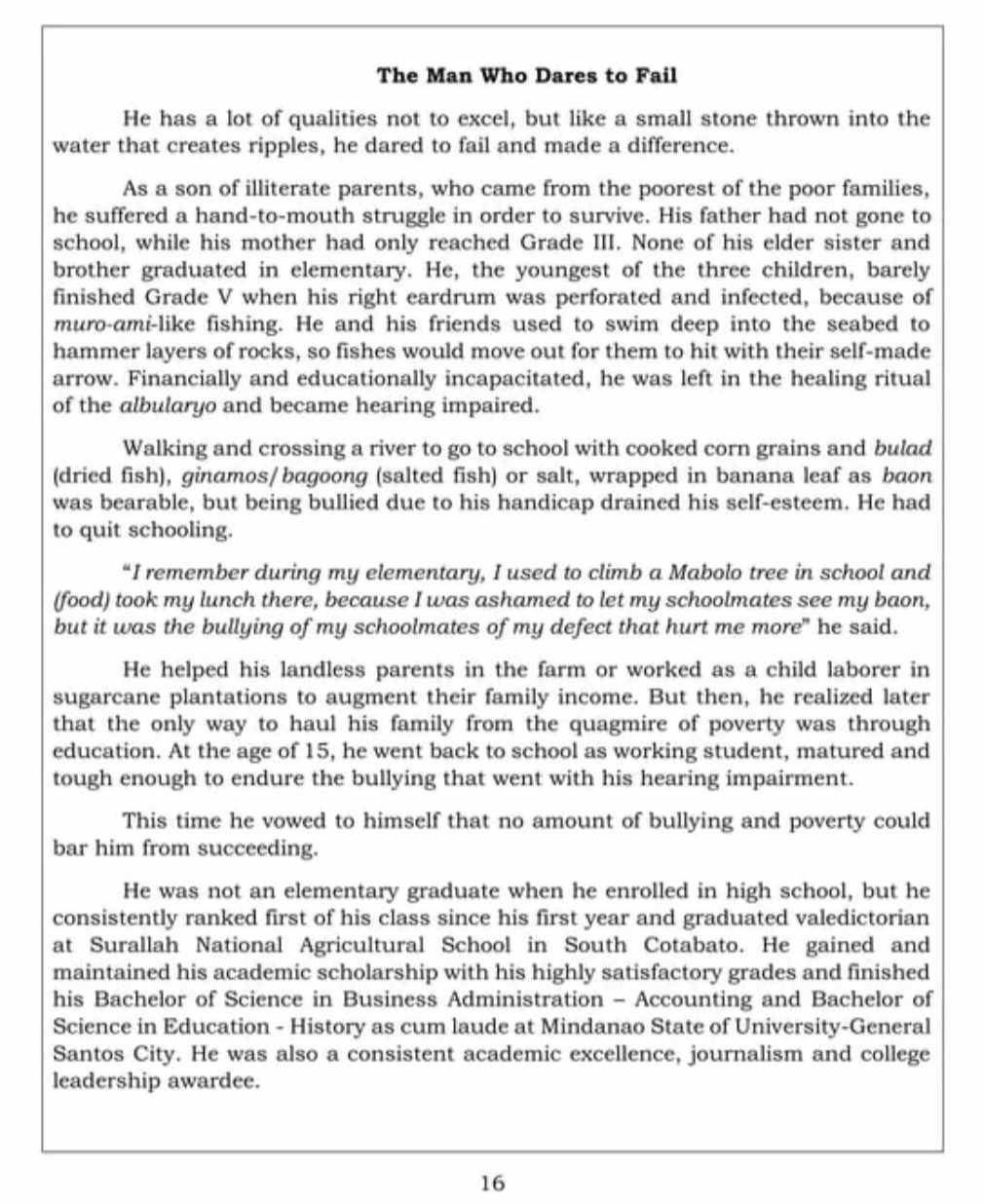 The Man Who Dares to Fail
He has a lot of qualities not to excel, but like a small stone thrown into the
water that creates ripples, he dared to fail and made a difference.
As a son of illiterate parents, who came from the poorest of the poor families,
he suffered a hand-to-mouth struggle in order to survive. His father had not gone to
school, while his mother had only reached Grade III. None of his elder sister and
brother graduated in elementary. He, the youngest of the three children, barely
finished Grade V when his right eardrum was perforated and infected, because of
muro-ami-like fishing. He and his friends used to swim deep into the seabed to
hammer layers of rocks, so fishes would move out for them to hit with their self-made
arrow. Financially and educationally incapacitated, he was left in the healing ritual
of the albularyo and became hearing impaired.
Walking and crossing a river to go to school with cooked corn grains and bulad
(dried fish), ginamos/ bagoong (salted fish) or salt, wrapped in banana leaf as baon
was bearable, but being bullied due to his handicap drained his self-esteem. He had
to quit schooling.
“I remember during my elementary, I used to climb a Mabolo tree in school and
(food) took my lunch there, because I was ashamed to let my schoolmates see my baon,
but it was the bullying of my schoolmates of my defect that hurt me more" he said.
He helped his landless parents in the farm or worked as a child laborer in
sugarcane plantations to augment their family income. But then, he realized later
that the only way to haul his family from the quagmire of poverty was through
education. At the age of 15, he went back to school as working student, matured and
tough enough to endure the bullying that went with his hearing impairment.
This time he vowed to himself that no amount of bullying and poverty could
bar him from succeeding.
He was not an elementary graduate when he enrolled in high school, but he
consistently ranked first of his class since his first year and graduated valedictorian
at Surallah National Agricultural School in South Cotabato. He gained and
maintained his academic scholarship with his highly satisfactory grades and finished
his Bachelor of Science in Business Administration - Accounting and Bachelor of
Science in Education - History as cum laude at Mindanao State of University-General
Santos City. He was also a consistent academic excellence, journalism and college
leadership awardee.
16
