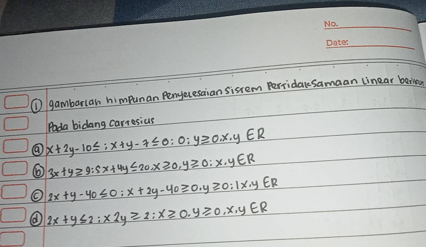 ① gambarlan himpuman Penyecesaian sisrem PerridaleSamaan linear berikan 
Pada bidang carresius
x+2y-10≤ :x+y-7≤slant 0:0;y≥slant 0,x,y∈ R
3x+y≥slant 9:5x+4y≤ 20, x≥slant 0, y≥slant 0;x,y∈ R
O 2x+y-40≤ 0:x+2y-40≥slant 0. y≥slant 0:1x· y∈ R
2x+y≤ 2; x2y≥slant 2; x≥slant 0, y≥slant 0,x,y∈ R