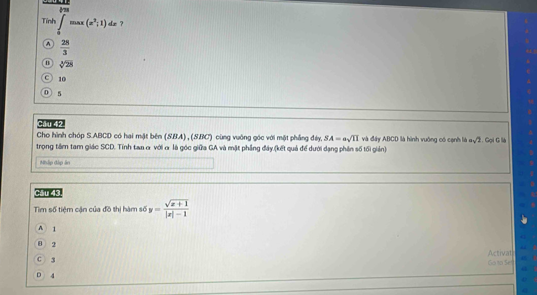 Tính ∈tlimits _0max(x^2;1) dx ?
a  28/3 
B sqrt[3](28)
C ) 10
D 5
Câu 42,
Cho hình chóp S. ABCD có hai mặt bên (SBA) , (SBC) cùng vuông góc với mặt phầng đáy, SA=asqrt(11) và đáy ABCD là hình vuông có cạnh là asqrt(2). Gọi G là
trọng tâm tam giác SCD. Tính tan α với α là góc giữa GA và mặt phầng đáy.(kết quả để dưới dạng phân số tối giản)
Nhập đáp án
Câu 43.
Tìm số tiệm cận của đồ thị hàm số y= (sqrt(x+1))/|x|-1 
A 1
B 2
Activat
C 3
Go to Se!
D 4