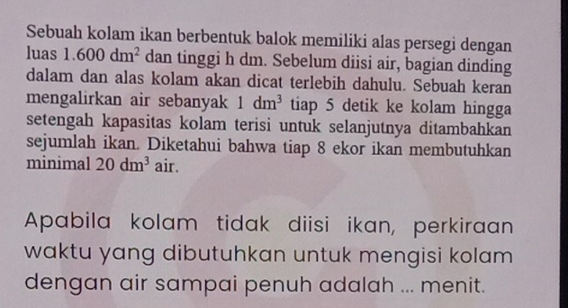 Sebuah kolam ikan berbentuk balok memiliki alas persegi dengan 
luas 1.600dm^2 dan tinggi h dm. Sebelum diisi air, bagian dinding 
dalam dan alas kolam akan dicat terlebih dahulu. Sebuah keran 
mengalirkan air sebanyak 1dm^3 tiap 5 detik ke kolam hingga 
setengah kapasitas kolam terisi untuk selanjutnya ditambahkan 
sejumlah ikan. Diketahui bahwa tiap 8 ekor ikan membutuhkan 
minimal 20dm^3 air. 
Apabila kolam tidak diisi ikan, perkiraan 
waktu yang dibutuhkan untuk mengisi kolam 
dengan air sampai penuh adalah ... menit.