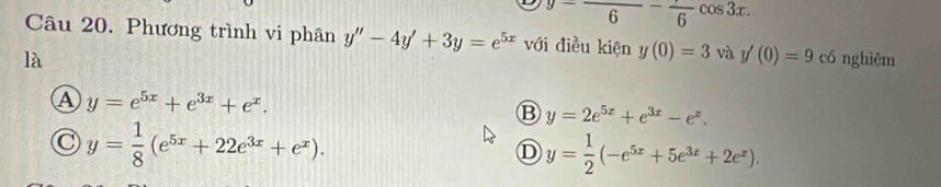 y=frac 6-frac 6cos 3x. 
Câu 20. Phương trình vi phân y''-4y'+3y=e^(5x) với điều kiện y(0)=3 và y'(0)=9 có nghiệm
là
A y=e^(5x)+e^(3x)+e^x.
B y=2e^(5x)+e^(3x)-e^x.
C y= 1/8 (e^(5x)+22e^(3x)+e^x).
D y= 1/2 (-e^(5x)+5e^(3x)+2e^x).