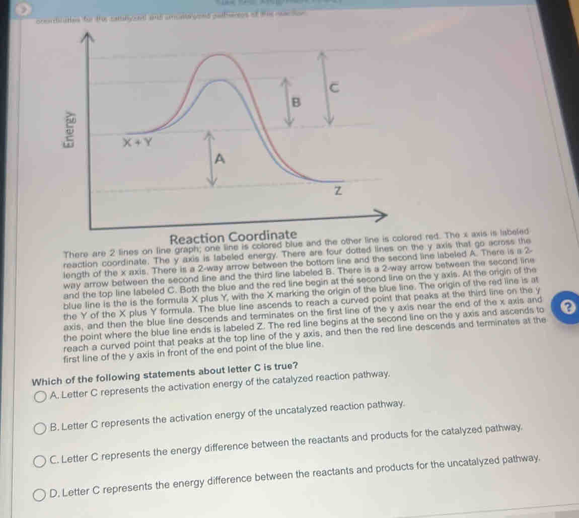 )
oceadil aties for the catalyaed and aontaryeed palferees af the rac son
Reaction Coordinate
There are 2 lines on line graph; one line is colored blue and the other line is colored red. The x axis is labeled
reaction coordinate. The y axis is fabeled energy. There are four dotted lines on the y axis that go across the
length of the x axis. There is a 2-way arrow between the bottom line and the second line labeled A. There is a 2-
way arrow between the second line and the third line labeled B. There is a 2-way arrow between the second line
and the top line labeled C. Both the blue and the red line begin at the second line on the y axis. At the origin of the
blue line is the is the formula X plus Y, with the X marking the origin of the blue line. The origin of the red line is at
the Y of the X plus Y formula. The blue line ascends to reach a curved point that peaks at the third line on the y
axis, and then the blue line descends and terminates on the first line of the y axis near the end of the x axis and
the point where the blue line ends is labeled Z. The red line begins at the second line on the y axis and ascends to
reach a curved point that peaks at the top line of the y axis, and then the red line descends and terminates at the
first line of the y axis in front of the end point of the blue line.
Which of the following statements about letter C is true?
A. Letter C represents the activation energy of the catalyzed reaction pathway.
B. Letter C represents the activation energy of the uncatalyzed reaction pathway.
C. Letter C represents the energy difference between the reactants and products for the catalyzed pathway.
D. Letter C represents the energy difference between the reactants and products for the uncatalyzed pathway.