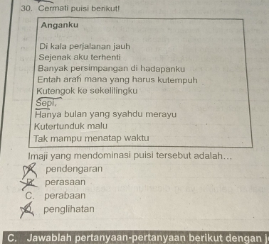 Cermati puisi berikut!
Anganku
Di kala perjalanan jauh
Sejenak aku terhenti
Banyak persimpangan di hadapanku
Entah arah mana yang harus kutempuh
Kutengok ke sekelilingku
Sepi,
Hanya bulan yang syahdu merayu
Kutertunduk malu
Tak mampu menatap waktu
Imaji yang mendominasi puisi tersebut adalah...
pendengaran
B perasaan
C. perabaan
penglihatan
C. Jawablah pertanyaan-pertanyaan berikut dengan j