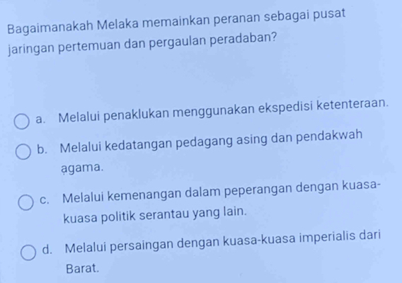 Bagaimanakah Melaka memainkan peranan sebagai pusat
jaringan pertemuan dan pergaulan peradaban?
a. Melalui penaklukan menggunakan ekspedisi ketenteraan.
b. Melalui kedatangan pedagang asing dan pendakwah
agama.
c. Melalui kemenangan dalam peperangan dengan kuasa-
kuasa politik serantau yang lain.
d. Melalui persaingan dengan kuasa-kuasa imperialis dari
Barat.