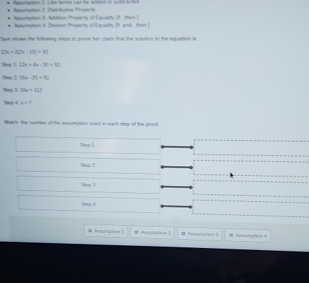 Agpumpéon 1 Like terms can be added or subtracted
Agumpton 2: Distributive Property
Adsumption 3: Addition Property of Equalty [If , then ]
Assumpton 4. Division Property of Equalty [If and , then ]
Sam shows the following steps to prove her claim that the solution to the equation is .
12x+2(x-10)=32
Sep 1 12x+4x-20=92
Step 2 16x-20=92
Step 3 16x+112
Saro 4 x=7
Matich the number of the aissumption used in each step of the proof
Step 1
Stop 2
Step 3
Step 4
# Assumption 1 # Asumption 2 # Assumption 3 11 Adxumption 4