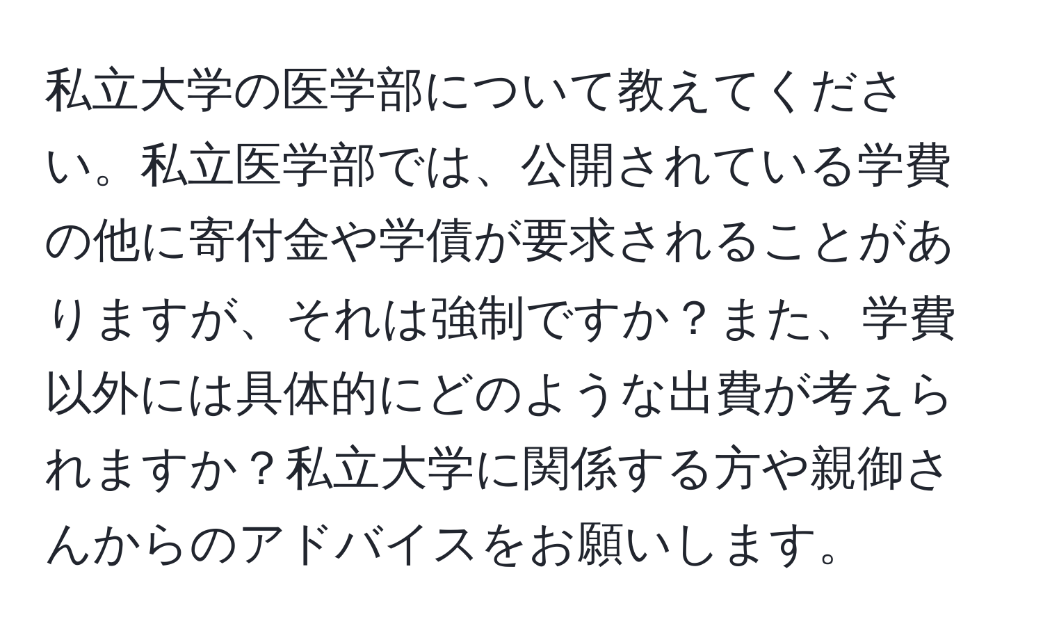 私立大学の医学部について教えてください。私立医学部では、公開されている学費の他に寄付金や学債が要求されることがありますが、それは強制ですか？また、学費以外には具体的にどのような出費が考えられますか？私立大学に関係する方や親御さんからのアドバイスをお願いします。