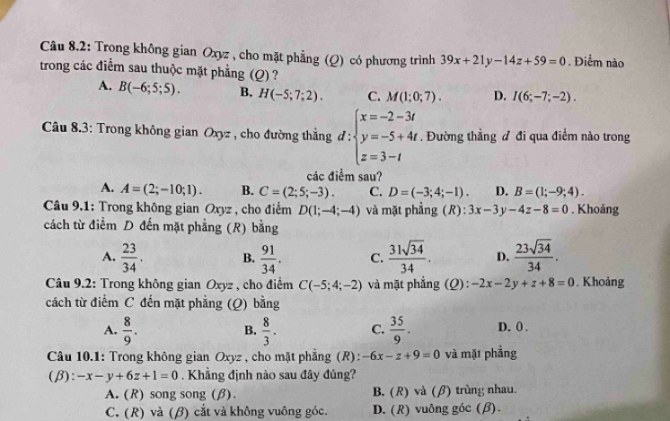 Câu 8.2: Trong không gian Oxyz , cho mặt phẳng (Q) có phương trình 39x+21y-14z+59=0. Điểm nào
trong các điểm sau thuộc mặt phẳng (Q) ?
A. B(-6;5;5). B. H(-5;7;2). C. M(1;0;7). D. I(6;-7;-2).
Câu 8.3: Trong không gian Oxyz , cho đường thẳng đ : beginarrayl x=-2-3t y=-5+4t z=3-tendarray.. Đường thẳng đ đi qua điểm nào trong
các điểm sau?
A. A=(2;-10;1). B. C=(2;5;-3). C. D=(-3;4;-1). D. B=(1;-9;4).
Câu 9.1: Trong không gian Oxyz , cho điểm D(1;-4;-4) và mặt phẳng (R): 3x-3y-4z-8=0. Khoảng
cách từ điểm D đến mặt phẳng (R) bằng
A.  23/34 .  91/34 . C.  31sqrt(34)/34 . D.  23sqrt(34)/34 .
B.
* Câu 9.2: Trong không gian Oxyz , cho điểm C(-5;4;-2) và mặt phẳng (Q): -2x-2y+z+8=0. Khoảng
cách từ điểm C đến mặt phẳng (Q) bằng
C.
A.  8/9 .  8/3 .  35/9 . D. 0 .
B.
Câu 10.1: Trong không gian Oxyz , cho mặt phẳng (R): -6x-z+9=0 và mặt phẳng
(β): -x-y+6z+1=0. Khẳng định nào sau đây đúng?
A. (R) song song (β). B. (R) và (β) trùng nhau.
C. (R) và (β) cắt và không vuông góc. D. (R) vuông góc (β).