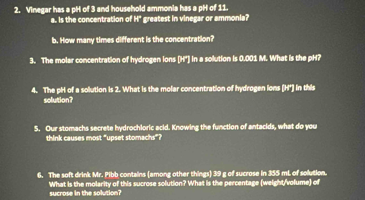 Vinegar has a pH of 3 and household ammonia has a pH of 11. 
a. Is the concentration of H^+ greatest in vinegar or ammonia? 
b. How many times different is the concentration? 
3. The molar concentration of hydrogen ions [ H*] in a solution is 0.001 M. What is the pH? 
4. The pH of a solution is 2. What is the molar concentration of hydrogen ions [H*] in this 
solution? 
5. Our stomachs secrete hydrochloric acid. Knowing the function of antacids, what do you 
think causes most “upset stomachs”? 
6. The soft drink Mr. Pibb contains (among other things) 39 g of sucrose in 355 mL of solution. 
What is the molarity of this sucrose solution? What is the percentage (weight/volume) of 
sucrose in the solution?