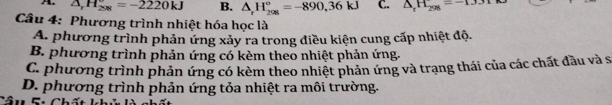 △ _rH_(208)°=-2220kJ
B. △ _rH_(298)°=-890, 36kJ C. △ _rH_(298)^=-1331kJ
Câu 4: Phương trình nhiệt hóa học là
A. phương trình phản ứng xảy ra trong điều kiện cung cấp nhiệt độ.
B. phương trình phản ứng có kèm theo nhiệt phản ứng.
C. phương trình phản ứng có kèm theo nhiệt phản ứng và trạng thái của các chất đầu và sĩ
D. phương trình phản ứng tỏa nhiệt ra môi trường.