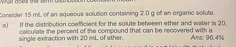 What does the term disthbution 
Consider 15 mL of an aqueous solution containing 2.0 g of an organic solute. 
a) If the distribution coefficient for the solute between ether and water is 20, 
calculate the percent of the compound that can be recovered with a 
single extraction with 20 mL of ether. Ans: 96.4%