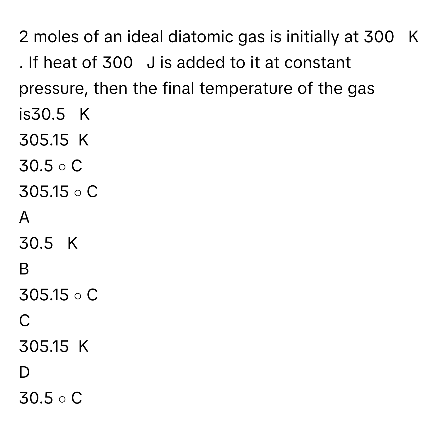 moles      of an ideal diatomic gas is initially at 300     K     . If heat of 300     J      is added to it at constant pressure, then the final temperature of the gas is30.5     K     
305.15   K     
30.5   ∘    C     
305.15   ∘    C     

A  
30.5     K      


B  
305.15   ∘    C      


C  
305.15   K      


D  
30.5   ∘    C