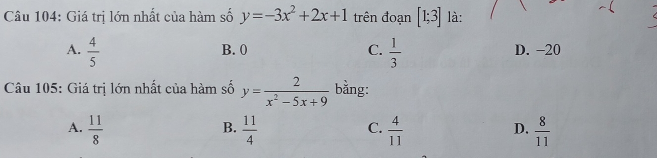 Giá trị lớn nhất của hàm số y=-3x^2+2x+1 trên đoạn [1;3] là:
A.  4/5  B. 0 C.  1/3  D. -20
Câu 105: Giá trị lớn nhất của hàm số y= 2/x^2-5x+9  bằng:
A.  11/8   11/4   4/11   8/11 
B.
C.
D.