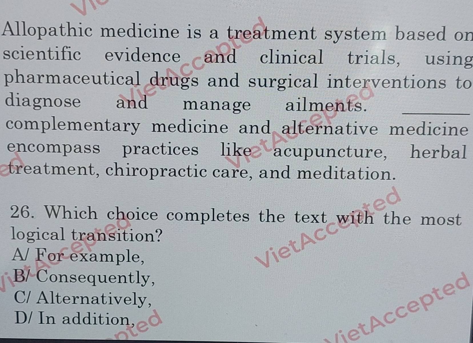 Allopathic medicine is a treatment system based on
scientific evidence and clinical trials, using
pharmaceutical drugs and surgical interventions to
diagnose and manage ailments._
complementary medicine and alternative medicine
encompass practices like acupuncture, herbal
treatment, chiropractic care, and meditation.
26. Which choice completes the text with the most
logical transition?
A/ For example,
B/ Consequently,
C/ Alternatively,
/iet ccepted
D/ In addition,