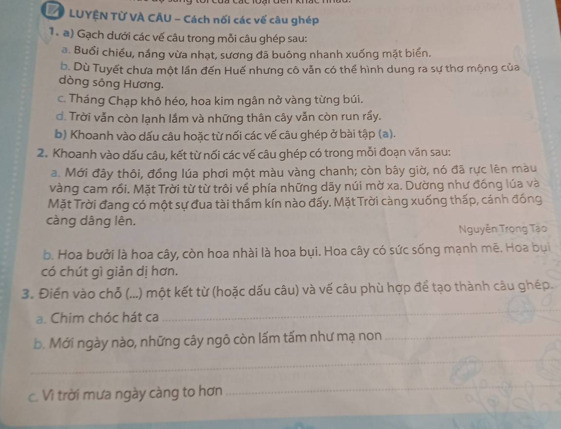 VO LUYỆN Từ VÀ CÂU - Cách nối các vế câu ghép 
T a) Gạch dưới các vế câu trong mỗi câu ghép sau: 
a. Buổi chiều, nắng vừa nhạt, sương đã buông nhanh xuống mặt biển. 
b. Dù Tuyết chưa một lần đến Huế nhưng cô vẫn có thể hình dung ra sự thơ mộng của 
dòng sông Hương. 
c. Tháng Chạp khô héo, hoa kim ngân nở vàng từng búi. 
d. Trời vẫn còn lạnh lắm và những thân cây vẫn còn run rấy. 
b) Khoanh vào dấu câu hoặc từ nối các vế câu ghép ở bài tập (a). 
2. Khoanh vào dấu câu, kết từ nối các vế câu ghép có trong mỗi đoạn văn sau: 
a. Mới đây thôi, đồng lúa phơi một màu vàng chanh; còn bây giờ, nó đã rực lên màu 
vàng cam rồi. Mặt Trời từ từ trôi về phía những dãy núi mờ xa. Dường như đống lúa và 
Mặt Trời đang có một sự đua tài thầm kín nào đấy. Mặt Trời càng xuống thấp, cánh đồng 
càng dâng lên. 
Nguyễn Trọng Tạo 
b. Hoa bưởi là hoa cây, còn hoa nhài là hoa bụi. Hoa cây có sức sống mạnh mẽ. Hoa bụi 
có chút gì giản dị hơn. 
3. Điến vào chỗ (...) một kết từ (hoặc dấu câu) và vế câu phù hợp để tạo thành câu ghép. 
a. Chim chóc hát ca 
_ 
b. Mới ngày nào, những cây ngô còn lấm tấm như mạ non 
_ 
_ 
c. Vì trời mưa ngày càng to hơn 
_