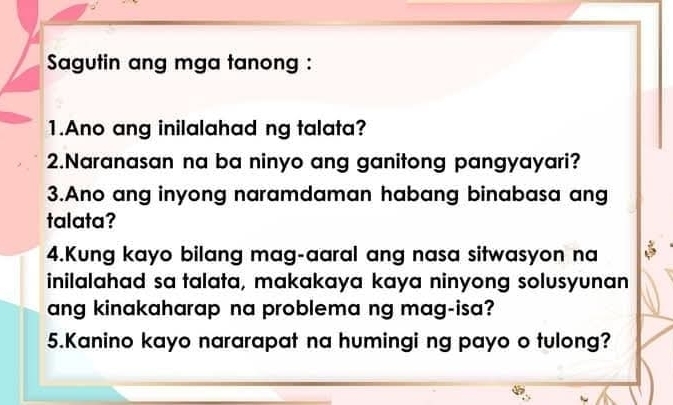 Sagutin ang mga tanong : 
1.Ano ang inilalahad ng talata? 
2.Naranasan na ba ninyo ang ganitong pangyayari? 
3.Ano ang inyong naramdaman habang binabasa ang 
talata? 
4.Kung kayo bilang mag-aaral ang nasa sitwasyon na 
inilalahad sa talata, makakaya kaya ninyong solusyunan 
ang kinakaharap na problema ng mag-isa? 
5.Kanino kayo nararapat na humingi ng payo o tulong?