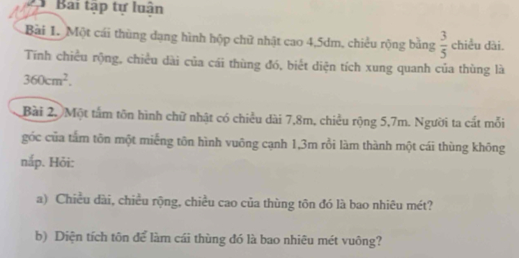 Bai tập tự luận 
Bài 1. Một cái thùng dạng hình hộp chữ nhật cao 4, 5dm, chiều rộng bằng  3/5  chiều dài. 
Tính chiều rộng, chiều dài của cái thùng đó, biết diện tích xung quanh của thùng là
360cm^2. 
Bài 2. Một tấm tôn hình chữ nhật có chiều dài 7,8m, chiều rộng 5,7m. Người ta cất mỗi 
góc của tấm tôn một miếng tôn hình vuông cạnh 1,3m rồi làm thành một cái thùng không 
nắp. Hỏi: 
a) Chiều dài, chiều rộng, chiều cao của thùng tôn đó là bao nhiêu mét? 
b) Diện tích tôn để làm cái thùng đó là bao nhiêu mét vuông?