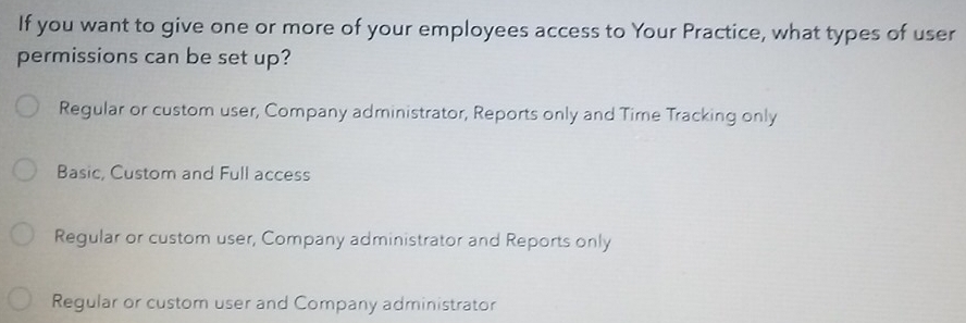 If you want to give one or more of your employees access to Your Practice, what types of user
permissions can be set up?
Regular or custom user, Company administrator, Reports only and Time Tracking only
Basic, Custom and Full access
Regular or custom user, Company administrator and Reports only
Regular or custom user and Company administrator