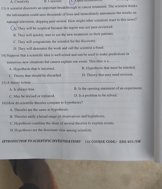 A. Creativity B. Curiosity
13) A scientist discovers an important breakthrough in cancer treatment. The scientist thinks
the information could save thousands of lives and immediately announces the results on
national television, skipping peer review. How might other scientists react to this news?
A. They will be sceptical because the report was not peer-reviewed.
B. They will quickly start to use the new treatment on their patients.
C. They will congratulate the scientist for the discovery.
D. They will denounce the work and call the scientist a fraud.
14) Suppose that a scientific idea is well-tested and can be used to make predictions in
numerous new situations but cannot explain one event. This idea is a._
A. Hypothesis that is incorrect. B. Hypothesis that must be retested.
C. Theory that should be discarded. D. Theory that may need revision.
15) A theory is/may_
A. Is always true. B. Is the opening statement of an experiment.
C. May be revised or replaced. D. Is a problem to be solved.
16) How do scientific theories compare to hypotheses?
A. Theories are the same as hypotheses.
B. Theories unify a broad range of observations and hypotheses.
C. Hypotheses combine the ideas of several theories to explain events.
D. Hypotheses are the dominant view among scientists.
INTRODUCTION TO SCIENTIFIC INVESTIGATIONS 144 COURSE CODE:- EBS 401/SW