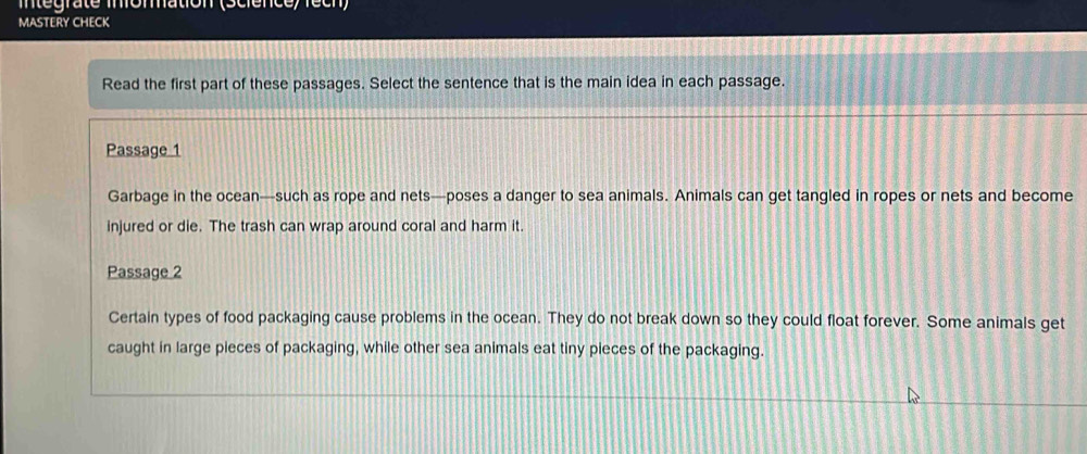 Intégraté infommation (Sciénce) rech) 
MASTERY CHECK 
Read the first part of these passages. Select the sentence that is the main idea in each passage. 
Passage 1 
Garbage in the ocean—such as rope and nets—poses a danger to sea animals. Animals can get tangled in ropes or nets and become 
injured or die. The trash can wrap around coral and harm it. 
Passage 2 
Certain types of food packaging cause problems in the ocean. They do not break down so they could float forever. Some animals get 
caught in large pieces of packaging, while other sea animals eat tiny pieces of the packaging.