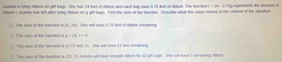 Juanila is tying ribbon on gift bags. She has 24 feet of ribbon and each bag uses 0.75 feet of ribbon. The function r=24-0.75g represents the amount of
ribbon r Juanita has left after tying ribbon on g gift bags. Find the zero of the function. Describe what this value means in the context of the situation
The zero of the function is (0,24); She will have 0.75 feet of ribbon remaining
The zero of the function is g=24, r=0
The zero of the function is (0.75 feet, 0). She will have 24 feet remaining.
The zero of the function is (32,0) Juanita will have enough ribbon for 32 gift bags. She will have 0 remaining ribbon.