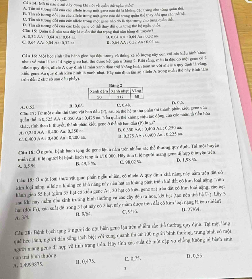 Mô tả nào dưới đây đúng khi nói về quần thể ngẫu phối?
A. Tần số tương đối của các allele trong một gene nào đó là không đặc trưng cho từng quần thể
B. Tần số tương đối của các allele trong một gene nào đó trong quân thể thay đổi qua các thế hệ.
C. Tần số tương đổi của các allele trong một gene nào đó là đặc trưng cho từng quần thế.
D. Tần số tương đổi của các kiểu gene có thể thay đổi qua từng thế hệ ngẫu phối.
Câu 15: Quần thể nào sau đây là quần thể đạt trạng thái cân bằng di truyền?
A. 0,32 AA : 0,64 Aa: 0,04 aa. B. 0,04 AA : 0,64 Aa : 0,32 aa.
C. 0,64 AA: 0,04 Aa: 0,32 aa. D. 0,64 AA : 0,32 Aa : 0,04 aa.
Câu 16: Một học sinh tiến hành gieo hạt đậu tương và thống kê số lượng cây con với các kiểu hình khác
nhau về màu lá sau 14 ngày gieo hạt, thu được kết quả ở Bảng 2. Biết rằng, màu lá đậu do một gene có 2
allele quy định, allele A quy định lá màu xanh đậm trội không hoàn toàn so với allele a quy định lá vàng,
kiểu gene Aa quy định kiểu hình lá xanh nhạt. Hãy xác định tần số allele A trong quần thể này (tính làm
tròn đến 2 chữ số sau dầu phẩy).
D. 0,5.
A. 0,52. B. 0,06. C. 0,48.
Cầu 17: Từ một quần thể thực vật ban đầu (P), sau ba thế hệ tự thụ phần thì thành phần kiểu gene của
quần thể là 0,525 AA : 0,050 Aa : 0,425 aa. Nếu quần thể không chịu tác động của các nhân tố tiến hóa
khác, tính theo lí thuyết, thành phần kiểu gene ở thế hệ ban đầu (P) là gì?
A. 0,250 AA : 0,400 Aa: 0,350 aa. B. 0,350 AA : 0,400 Aa : 0,250 aa.
C. 0,400 AA : 0,400 Aa : 0,200 aa. D. 0,375 AA : 0,400 Aa : 0,225 aa.
Câu 18: Ở người, bệnh bạch tạng do gene lặn a nằm trên nhiễm sắc thể thường quy định. Tại một huyện
miền núi, tỉ lệ người bị bệnh bạch tạng là 1/10 000. Hãy tính tỉ lệ người mang gene dị hợp ở huyện trên.
A. 0,5 %. B. 49,5 %. C. 98,02 %. D. 1,98 %.
Câu 19: Ở một loài thực vật giao phần ngẫu nhiên, có allele A quy định khả năng này nằm trên đất có
kim loại nặng, allele a không có khả năng này nên hạt aa không phát triển khi đất có kim loại nặng. Tiến
hành gieo 55 hạt (gồm 35 hạt có kiểu gene Aa, 20 hạt có kiểu gene aa) trên dất có kim loại nặng, các hạt
sau khi nảy mầm đều sinh trưởng bình thường và các cây đều ra hoa, kết hạt (tạo nên thế hệ F₁). ). Lấy 3
hạt (đời Fı), ), xác suất để trong 3 hạt này có 2 hạt nảy mầm được trên đất có kim loại nặng là bao nhiêu?
A. 3/4. B. 9/64. C. 9/16. D. 27/64.
Câu 20: Bệnh bạch tạng ở người do đột biến gene lặn trên nhiễm sắc thể thường quy định. Tại một làng
quê hẻo lánh, người dân sống tách biệt với xung quanh thì cứ 100 người bình thường, trung bình có một
người mang gene dị hợp về tính trạng trên. Hãy tính xác suất đề một cặp vợ chồng không bị bệnh sinh
con trai bình thường. D. 0,55.
A. 0,4999875. B. 0,475. C. 0,75.
3