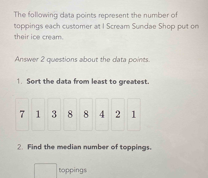 The following data points represent the number of 
toppings each customer at I Scream Sundae Shop put on 
their ice cream. 
Answer 2 questions about the data points. 
1. Sort the data from least to greatest.
7 1 3 8 8 4 2 1
2. Find the median number of toppings. 
toppings