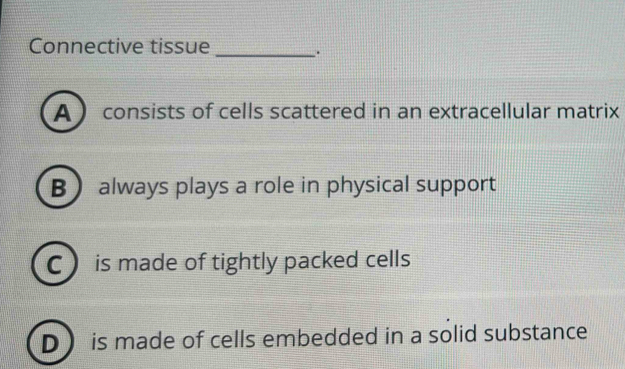 Connective tissue_
.
A consists of cells scattered in an extracellular matrix
B always plays a role in physical support
C is made of tightly packed cells
D is made of cells embedded in a solid substance