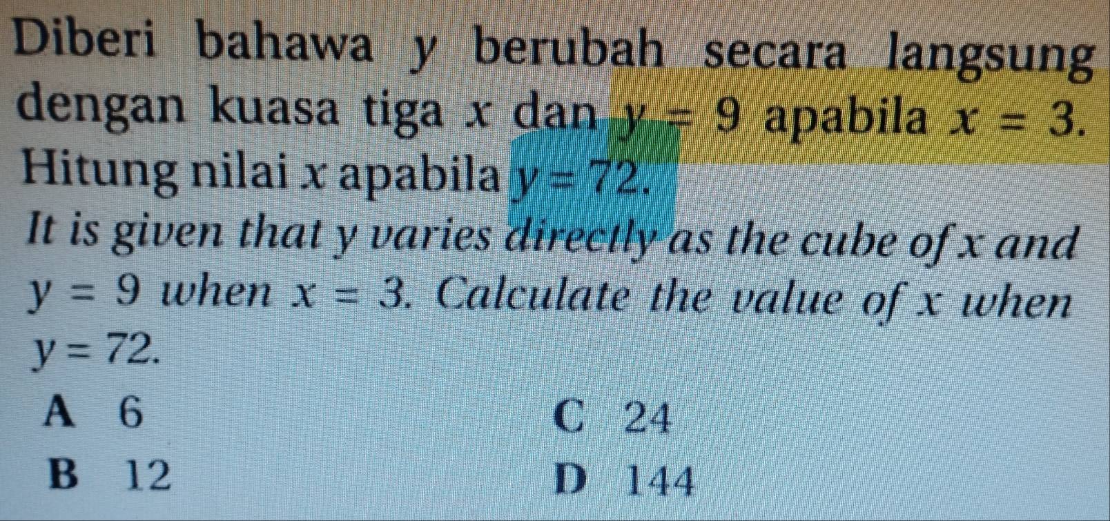 Diberi bahawa y berubah secara langsung
dengan kuasa tiga x dan y=9 apabila x=3. 
Hitung nilai x apabila y=72. 
It is given that y varies directly as the cube of x and
y=9 when x=3. Calculate the value of x when
y=72.
A 6 C 24
B 12 D 144