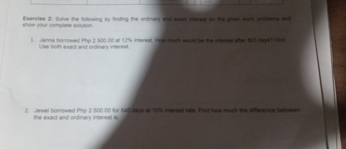 Solve the following by finding the ordinary and exact interest on the given word problems and 
show your complete solution. 
1. Janna borrowed Php 2 500.00 at 12% interest. How much would be the interest after 803 days? Hint 
Use both exact and ordinary interest. 
2. Jewel borrowed Php 2 500.00 for 540 days at 10% interest rate. Find how much the difference between 
the exact and ordinary interest is.