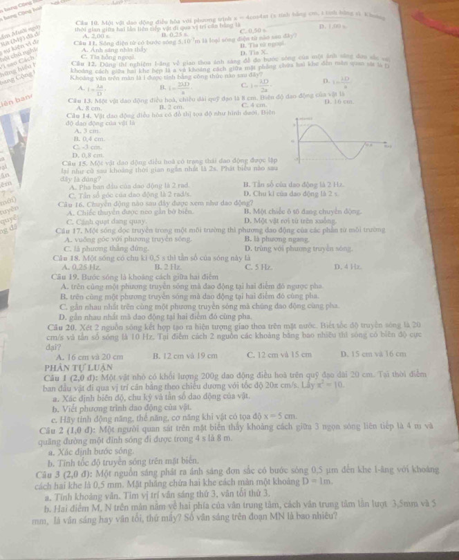 a bang Cộng huô
Câu 10. Một vật dao động điều hòa với phương trình x=4 4cos4at (s tính bằng cm, t tinh hàng s) Khasss
ẩm Mười ngài
thời gian giữa hai lần liên tiếp vật đi qua vị trí cần bằng là D. 1.00 s
:  sự kiện vì đị Rột (Mỹ) đã đí
A. 2,00 s.
Câu 11. Sông điện từ có bước sóng B. 0,25 s. m là loại sóng điện tử nào sau đây? C. 0,50 
hững hiểu t /à sao Cách hội chú nghĩ A. Ảnh sáng nhìn thảy 5.10^-
I. Tìa tử ngoại
D. Tia X.
C. Tia hồng ngoại.
Cầu 12. Dũng thí nghiệm l-ăng về giao thoa ánh sáng đễ đo hước sóng của một ảnh sáng đơo sắc và
khoảng cách giữa hai khe hẹp là a và khoảng cách giữa một pháng chứa hai khe đến màn quan sắt là t
bang Cộng 
Khoảng văn trên màn là i được tính bằng công thức nào sau đây?
A. i= lambda a/D  B. i= 2213/a · . C. I= (1.D)/2a · D. 1= 10/8 
lên ban
Câu 13. Một vật dao động điều hoà, chiều dài quỹ đạo là 8 cm. Biên độ dao động của vật là D. 16 cm.
A. 8 cm B. 2 cm. C. 4 cm.
Cầu 14. Vật đao động điều hòa có đồ thị tọa độ như hình dưới. Biên
độ dạo động của vật là
A. 3 cm
B. 0,4 cm
C. -3 cm.
D. 0.8 cm
a Câu 15. Một vật dạo động điều hoà có trạng thái dao động được lập
lại như cũ sau khoảng thời gian ngắn nhật là 2s. Phát biểu nào sau
An dǎy là dùng? B. Tần số của dao động là 2 Hz.
êm A. Pha ban đầu của dao động là 2 rad D. Chu ki của dao động là 2 s
7 ÷
C. Tần số góc của dao động là 2 rad/s.
mới)
Câu 16, Chuyên động nào sau đây được xem như dao động?
tuyên
A. Chiếc thuyên được neo gân bờ biên. B. Một chiếc δ tô đang chuyển động.
quyể
C. Cánh quạt dang quay D. Một vật rơi từ trên xuống.
ng đ5
Câu 17. Một sóng dọc truyền trong một môi trường thì phương dao động của các phần từ môi trường
A. vuống góc với phương truyền sống B. là phương ngang.
C. là phương thắng đứng. D. trùng với phương truyền sóng.
Câu 18. Một sóng có chu ki 0,5 s thì tần số của sóng này là
A. 0.25 Hz B. 2 Hz C. 5 Hz D. 4 Hz.
Câu 19. Bước sóng là khoảng cách giữa hai điểm
A. trên cùng một phương truyền sống mà đao động tại hai điểm đó ngược pha
B. trên cùng một phương truyền sóng mà dao động tại hai điểm đó cùng pha.
C. gần nhau nhất trên cùng một phương truyền sóng mà chúng đao động cùng pha.
D. gần nhau nhất mà dao động tại hai điểm đó cùng pha.
Cầu 20. Xét 2 nguồn sống kết hợp tạo ra hiện tượng giao thoa trên mặt nước. Biết tốc độ truyền sóng là 20
cm/s và tần số sóng là 10 Hz. Tại điểm cách 2 nguồn các khoảng bằng bao nhiều thī sóng có biên độ cực
dại?
A. 16 cm và 20 cm B. 12 cm và 19 cm C. 12 cm và 15 cm D. 15 cm và 16 cm
phần tự luàn
Câu 1(2,0d) 0: Một vật nhỏ có khổi lượng 200g dao động điều hoà trên quỹ đạo dài 20 cm. Tại thời điểm
ban đầu vật đi qua vị trí cân bằng theo chiều dương với tốc độ 20π cm/s. Lây x^2=10.
a. Xác định biên độ, chu kỳ và tần số dao động của vật.
b. Viết phương trình dao động của vật.
e. Hãy tỉnh động năng, thể năng, cơ năng khi vật có tọa dpartial x=5cm.
Câu 2 (1,0d) : Một người quan sát trên mặt biên thấy khoảng cách giữa 3 ngọn sóng liên tiếp là 4 m và
quãng đường một đỉnh sóng đi được trong 4 s là 8 m.
a. Xác định bước sông.
b. Tỉnh tốc độ truyền sống trên mặt biển,
Câu 3(2,0d) 0: Một nguồn sáng phật ra ảnh sáng đơn sắc có bước sóng 0,5 µm đến khe l-âng với khoảng
cách hai khe là 0,5 mm. Mặt phầng chứa hai khe cách màn một khoảng D=1m.
a. Tính khoảng vân. Tim vị trí vân sáng thứ 3, vân tối thứ 3.
b. Hai điểm M, N trên mản nằm về hai phía của vân trung tâm, cách vân trung tâm lần lượt 3.5mm và 5
mm, là vân sáng hay vận tối, thứ mấy? Số vân sáng trên đoạn MN là bao nhiêu?