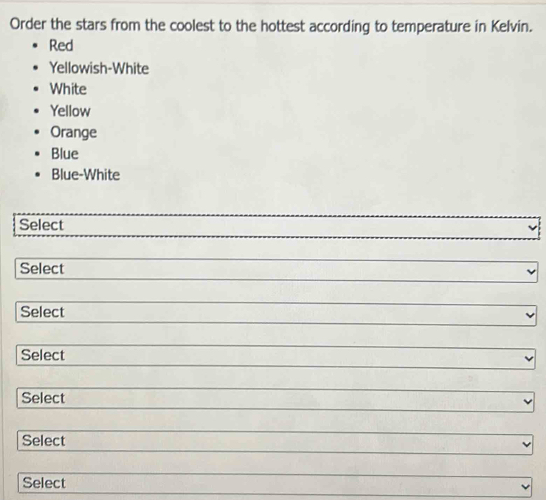 Order the stars from the coolest to the hottest according to temperature in Kelvin.
Red
Yellowish-White
White
Yellow
Orange
Blue
Blue-White
Select
Select
Select
Select
Select
Select
Select