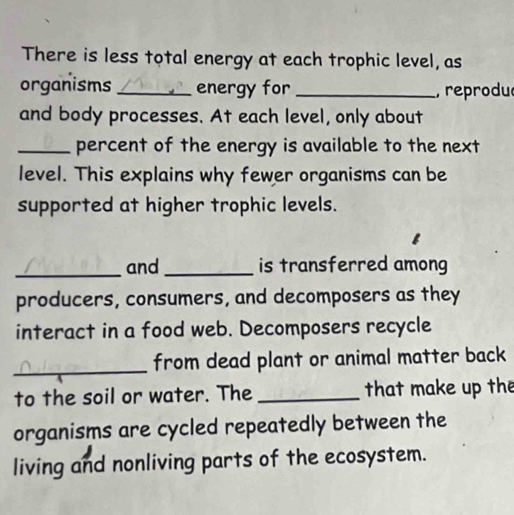 There is less total energy at each trophic level, as 
organisms _energy for _, reprodu 
and body processes. At each level, only about 
_percent of the energy is available to the next 
level. This explains why fewer organisms can be 
supported at higher trophic levels. 
_and _is transferred among 
producers, consumers, and decomposers as they 
interact in a food web. Decomposers recycle 
_from dead plant or animal matter back 
to the soil or water. The _that make up the 
organisms are cycled repeatedly between the 
living and nonliving parts of the ecosystem.