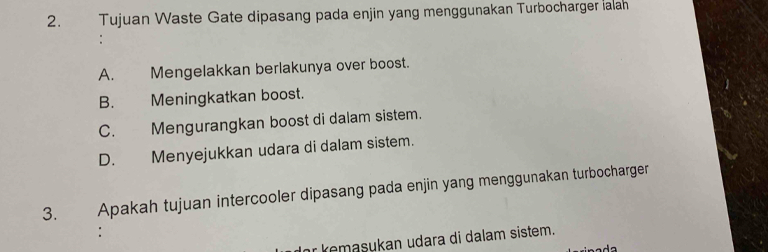 Tujuan Waste Gate dipasang pada enjin yang menggunakan Turbocharger ialah
A. Mengelakkan berlakunya over boost.
B. Meningkatkan boost.
C. Mengurangkan boost di dalam sistem.
D. Menyejukkan udara di dalam sistem.
3. Apakah tujuan intercooler dipasang pada enjin yang menggunakan turbocharger
:
kemasukan udara di dalam sistem.